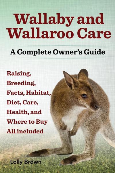Wallaby and Wallaroo Care. Raising, Breeding, Facts, Habitat, Diet, Care, Health, and Where to Buy All Included. a Complete Owner’s Guide