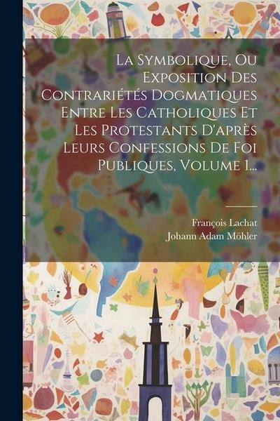 La Symbolique, Ou Exposition Des Contrariétés Dogmatiques Entre Les Catholiques Et Les Protestants D’après Leurs Confessions De Foi Publiques, Volume