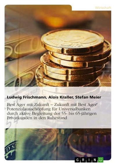 Best Ager mit Zukunft - Zukunft mit Best Ager! Potenzialausschöpfung für Universalbanken durch aktive Betreuung der 55- bis 65-jährigen Privatkunden