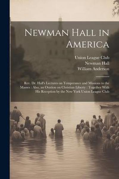 Newman Hall in America: Rev. Dr. Hall’s Lectures on Temperance and Missions to the Masses: Also, an Oration on Christian Liberty: Together Wit