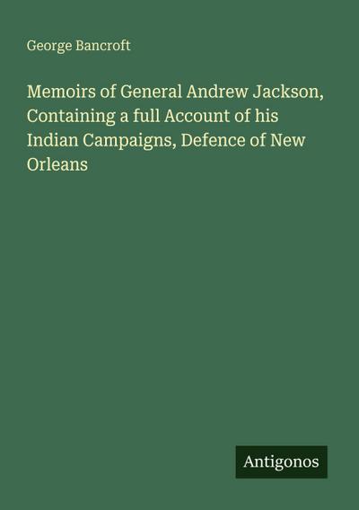 Memoirs of General Andrew Jackson, Containing a full Account of his Indian Campaigns, Defence of New Orleans
