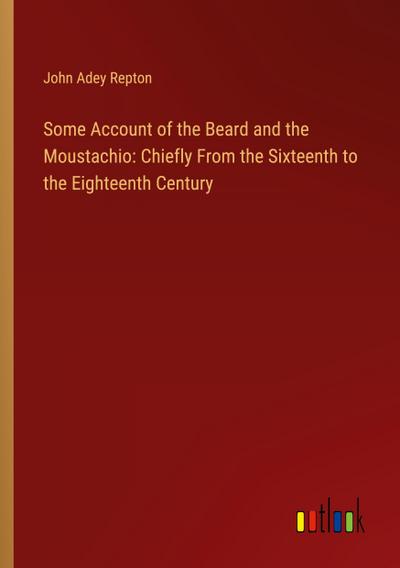 Some Account of the Beard and the Moustachio: Chiefly From the Sixteenth to the Eighteenth Century