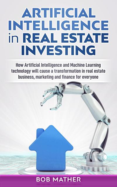 Artificial Intelligence in Real Estate Investing: How Artificial Intelligence and Machine Learning Technology will Cause a Transformation in Real Estate Business, Marketing and Finance for Everyone