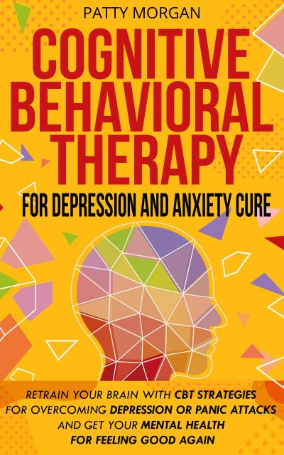 Cognitive Behavioral Therapy for Depression and Anxiety Cure: Retrain Your Brain with CBT Strategies for Overcoming Depression or Panic Attacks and Get Your Mental Health for Feeling Good Again