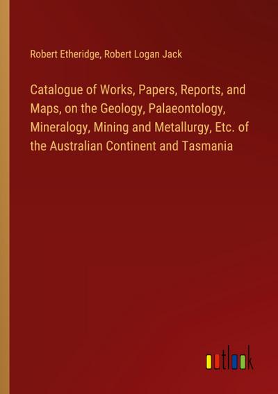 Catalogue of Works, Papers, Reports, and Maps, on the Geology, Palaeontology, Mineralogy, Mining and Metallurgy, Etc. of the Australian Continent and Tasmania