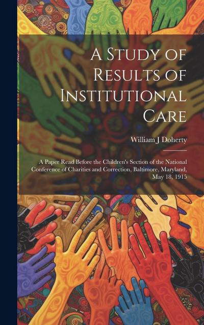 A Study of Results of Institutional Care; a Paper Read Before the Children’s Section of the National Conference of Charities and Correction, Baltimore, Maryland, May 18, 1915