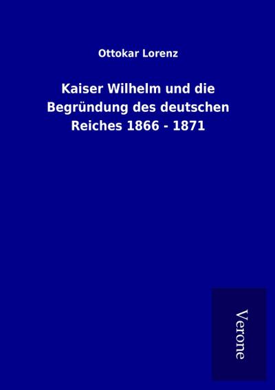 Kaiser Wilhelm und die Begründung des deutschen Reiches 1866 - 1871