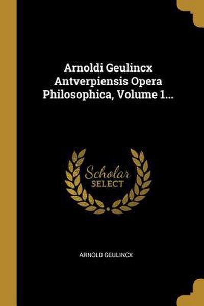 Arnoldi Geulincx Antverpiensis Opera Philosophica, Volume 1...
