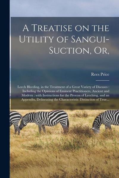 A Treatise on the Utility of Sangui-suction, or,: Leech Bleeding, in the Treatment of a Great Variety of Diseases: Including the Opinions of Eminent P