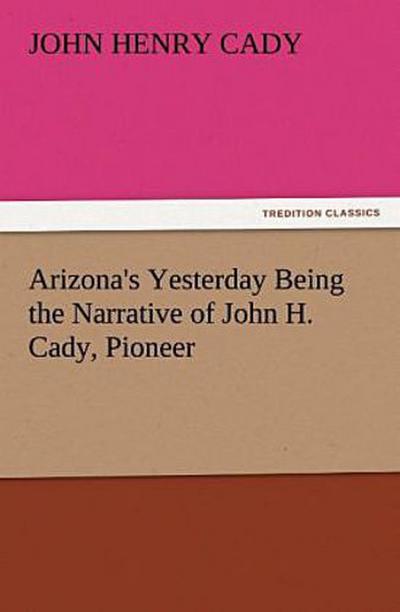 Arizona’s Yesterday Being the Narrative of John H. Cady, Pioneer