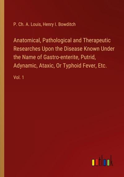 Anatomical, Pathological and Therapeutic Researches Upon the Disease Known Under the Name of Gastro-enterite, Putrid, Adynamic, Ataxic, Or Typhoid Fever, Etc.