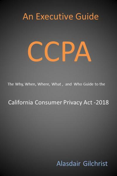 An Executive Guide CCPA: The Why, When, Where, What , and Who Guide to the California Consumer Privacy Act -2018