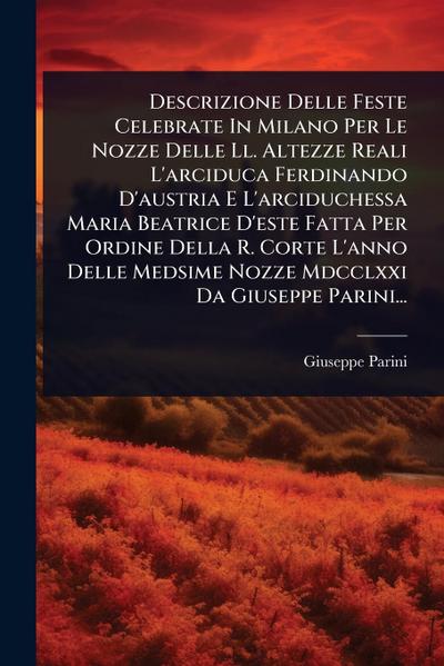 Descrizione Delle Feste Celebrate In Milano Per Le Nozze Delle Ll. Altezze Reali L’arciduca Ferdinando D’austria E L’arciduchessa Maria Beatrice D’este Fatta Per Ordine Della R. Corte L’anno Delle Medsime Nozze Mdcclxxi Da Giuseppe Parini...