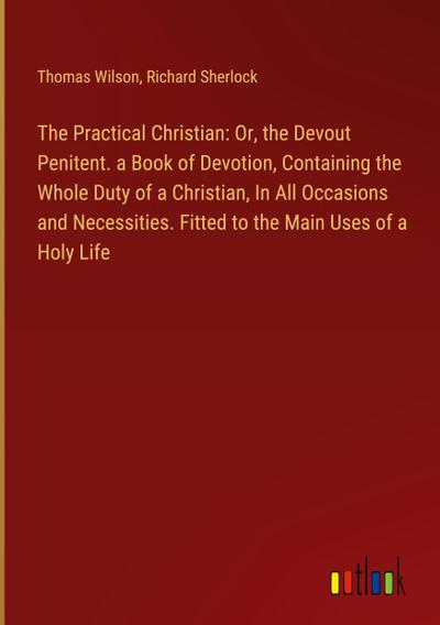 The Practical Christian: Or, the Devout Penitent. a Book of Devotion, Containing the Whole Duty of a Christian, In All Occasions and Necessities. Fitted to the Main Uses of a Holy Life