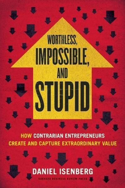 Worthless, Impossible and Stupid: How Contrarian Entrepreneurs Create and Capture Extraordinary Value