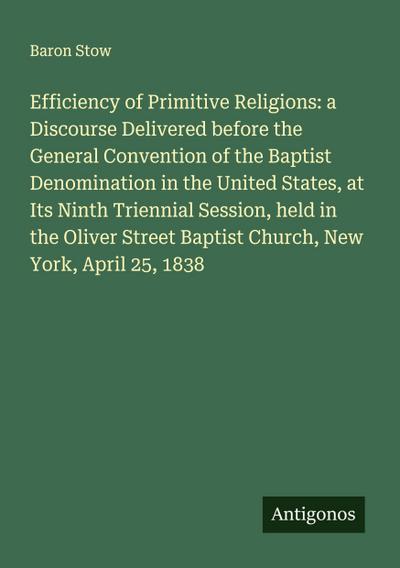 Efficiency of Primitive Religions: a Discourse Delivered before the General Convention of the Baptist Denomination in the United States, at Its Ninth Triennial Session, held in the Oliver Street Baptist Church, New York, April 25, 1838