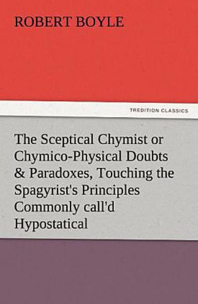 The Sceptical Chymist or Chymico-Physical Doubts & Paradoxes, Touching the Spagyrist’s Principles Commonly call’d Hypostatical, As they are wont to be Propos’d and Defended by the Generality of Alchymists. Whereunto is præmis’d Part of another Discourse relating to the same Subject.