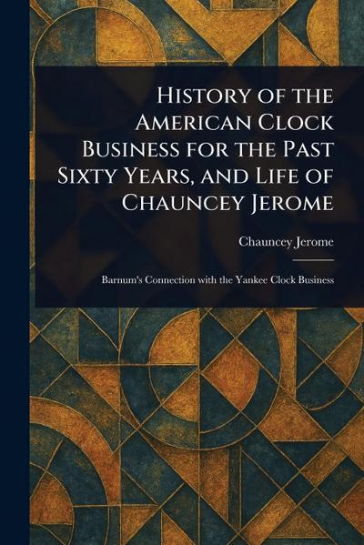 History of the American Clock Business for the Past Sixty Years, and Life of Chauncey Jerome