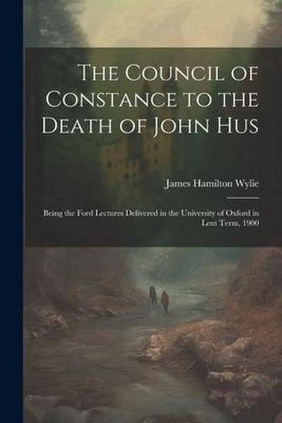 The Council of Constance to the Death of John Hus: Being the Ford Lectures Delivered in the University of Oxford in Lent Term, 1900