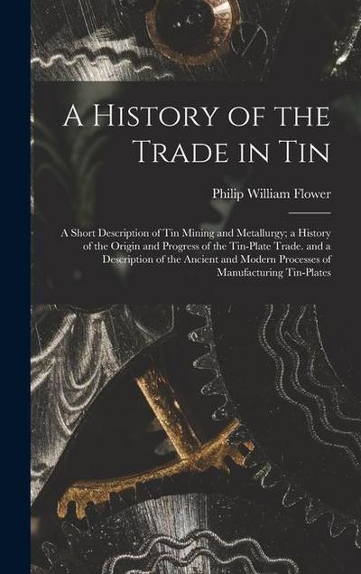 A History of the Trade in Tin: A Short Description of Tin Mining and Metallurgy; a History of the Origin and Progress of the Tin-Plate Trade. and a D