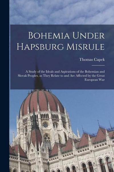 Bohemia Under Hapsburg Misrule; a Study of the Ideals and Aspirations of the Bohemian and Slovak Peoples, as They Relate to and are Affected by the Gr