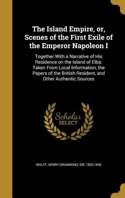 The Island Empire, or, Scenes of the First Exile of the Emperor Napoleon I: Together With a Narrative of His Residence on the Island of Elba: Taken Fr