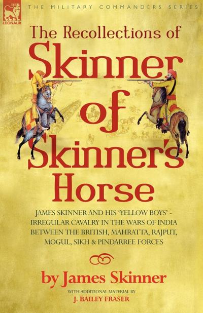THE RECOLLECTIONS OF SKINNER OF SKINNER’S HORSE - JAMES SKINNER AND HIS ’YELLOW BOYS’ - IRREGULAR CAVALRY IN THE WARS OF INDIA BETWEEN THE BRITISH, MAHRATTA, RAJPUT, MOGUL, SIKH & PINDARREE FORCES