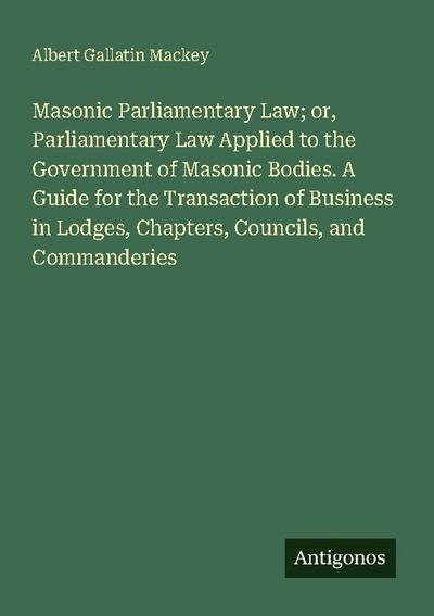 Masonic Parliamentary Law; or, Parliamentary Law Applied to the Government of Masonic Bodies. A Guide for the Transaction of Business in Lodges, Chapters, Councils, and Commanderies