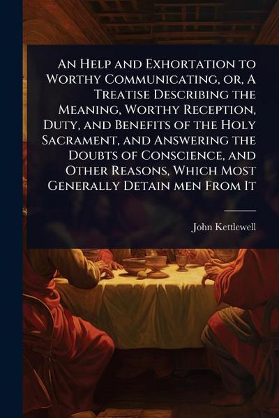 An Help and Exhortation to Worthy Communicating, or, A Treatise Describing the Meaning, Worthy Reception, Duty, and Benefits of the Holy Sacrament, and Answering the Doubts of Conscience, and Other Reasons, Which Most Generally Detain men From It