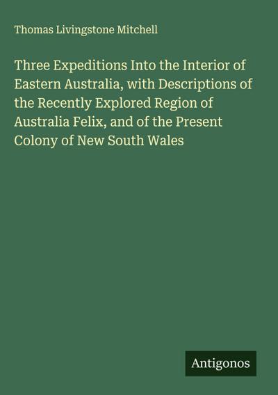 Three Expeditions Into the Interior of Eastern Australia, with Descriptions of the Recently Explored Region of Australia Felix, and of the Present Colony of New South Wales