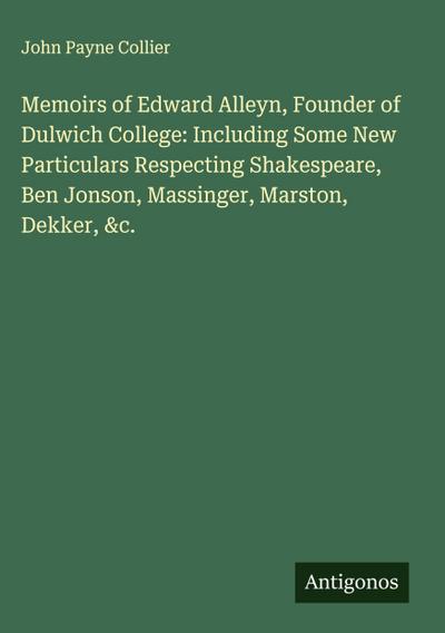 Memoirs of Edward Alleyn, Founder of Dulwich College: Including Some New Particulars Respecting Shakespeare, Ben Jonson, Massinger, Marston, Dekker, &c.