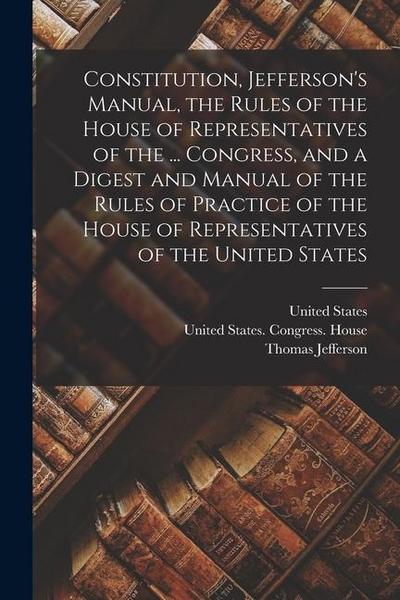 Constitution, Jefferson’s Manual, the Rules of the House of Representatives of the ... Congress, and a Digest and Manual of the Rules of Practice of t