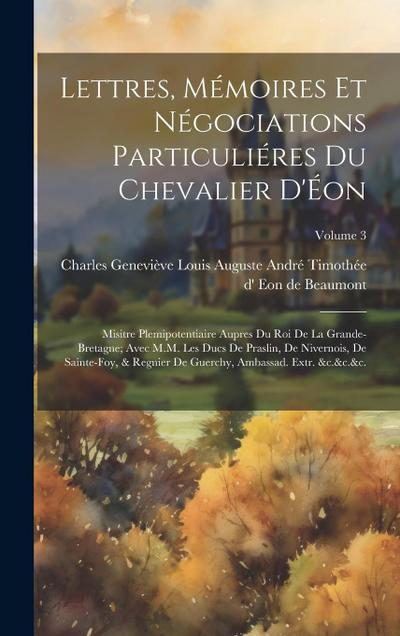 Lettres, mémoires et négociations particuliéres du chevalier d’Éon: Misitre Plemipotentiaire aupres du Roi de la Grande-Bretagne; avec M.M. les Ducs d