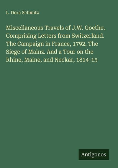Miscellaneous Travels of J.W. Goethe. Comprising Letters from Switzerland. The Campaign in France, 1792. The Siege of Mainz. And a Tour on the Rhine, Maine, and Neckar, 1814-15