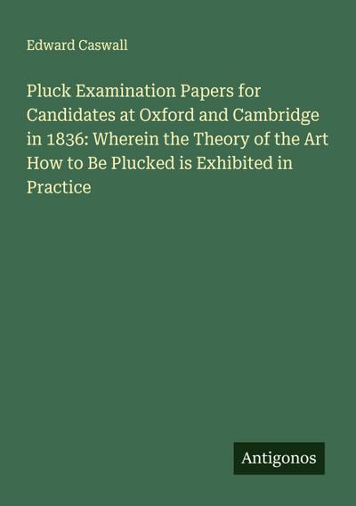 Pluck Examination Papers for Candidates at Oxford and Cambridge in 1836: Wherein the Theory of the Art How to Be Plucked is Exhibited in Practice