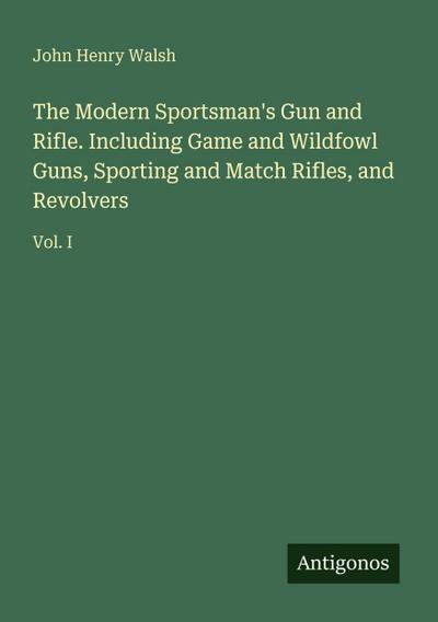 The Modern Sportsman’s Gun and Rifle. Including Game and Wildfowl Guns, Sporting and Match Rifles, and Revolvers