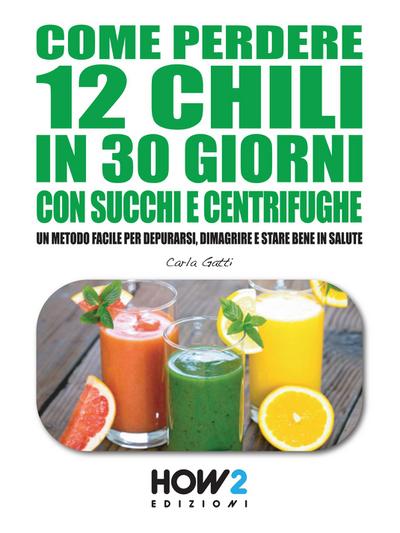 COME PERDERE 12 CHILI IN 30 GIORNI CON SUCCHI E CENTRIFUGHE. Un metodo facile per Depurarsi, Dimagrire e stare bene in Salute