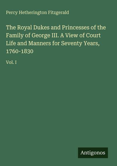 The Royal Dukes and Princesses of the Family of George III. A View of Court Life and Manners for Seventy Years, 1760-1830