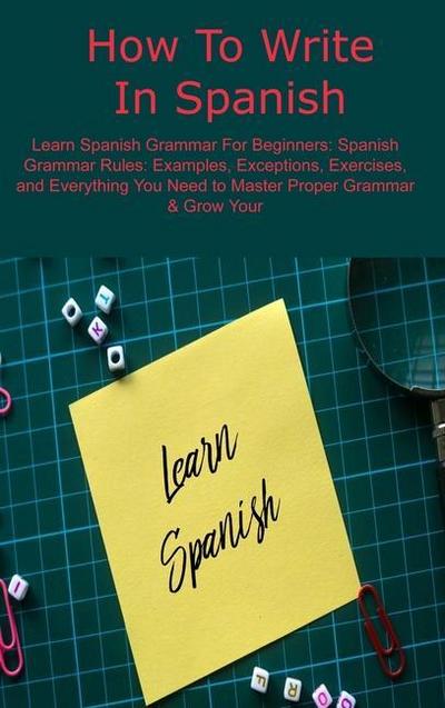 How To Write In Spanish: Learn Spanish Grammar For Beginners: Spanish Grammar Rules: Examples, Exceptions, Exercises, and Everything You Need t