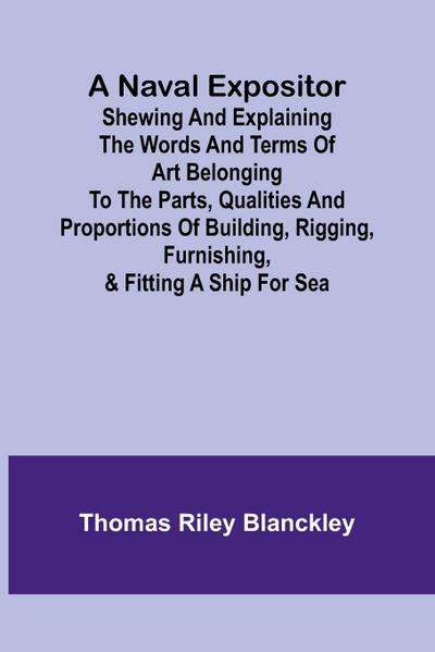 A Naval Expositor ; Shewing and Explaining the Words and Terms of Art Belonging to the Parts, Qualities and Proportions of Building, Rigging, Furnishing, & Fitting a Ship for Sea
