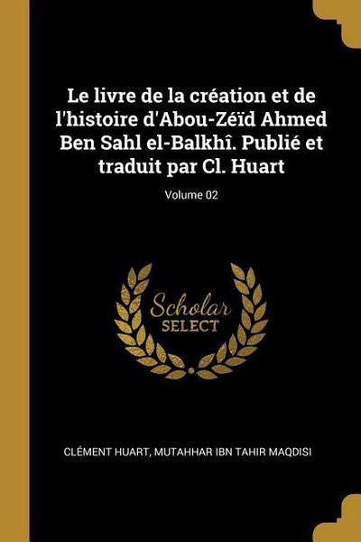 Le livre de la création et de l’histoire d’Abou-Zéïd Ahmed Ben Sahl el-Balkhî. Publié et traduit par Cl. Huart; Volume 02