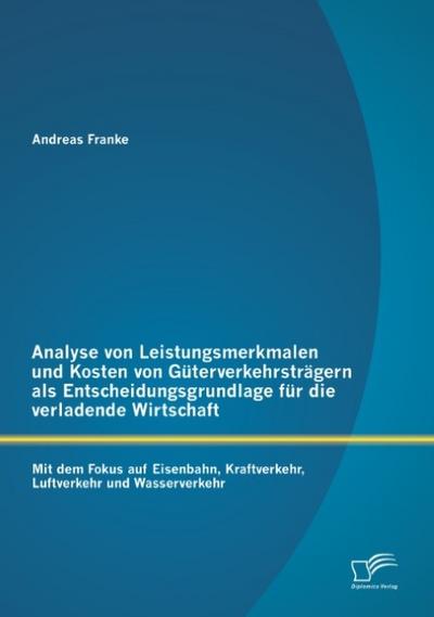 Analyse von Leistungsmerkmalen und Kosten von Güterverkehrsträgern als Entscheidungsgrundlage für die verladende Wirtschaft: Mit dem Fokus auf Eisenbahn, Kraftverkehr, Luftverkehr und Wasserverkehr