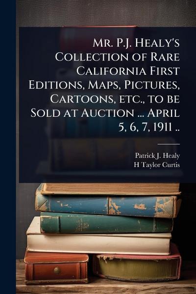 Mr. P.J. Healy’s Collection of Rare California First Editions, Maps, Pictures, Cartoons, etc., to be Sold at Auction ... April 5, 6, 7, 1911 ..