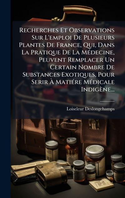 Recherches Et Observations Sur L’emploi De Plusieurs Plantes De France, Qui, Dans La Pratique De La MÃ(c)decine, Peuvent Remplacer Un Certain Nombre De Substances Exotiques, Pour Serir Ã&#128; MatiÃ(c)re MÃ(c)dicale Indigène...