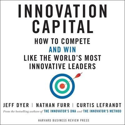 Innovation Capital: How to Compete - And Win - Like the World’s Most Innovative Leaders