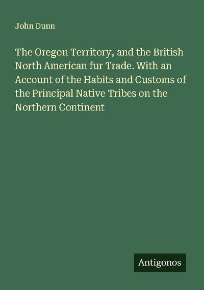 The Oregon Territory, and the British North American fur Trade. With an Account of the Habits and Customs of the Principal Native Tribes on the Northern Continent