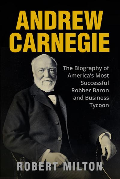 Andrew Carnegie: The Biography of America’s Most Successful Robber Barron and Business Tycoon