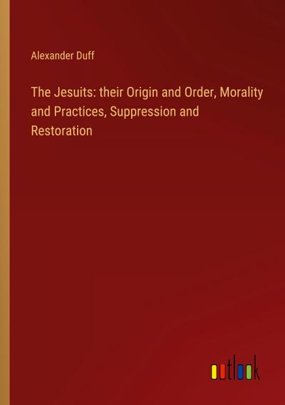 The Jesuits: their Origin and Order, Morality and Practices, Suppression and Restoration