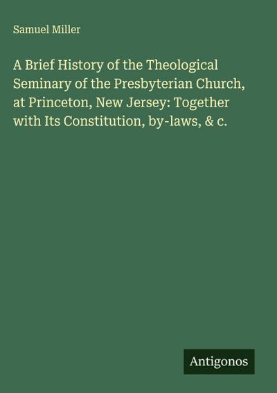 A Brief History of the Theological Seminary of the Presbyterian Church, at Princeton, New Jersey: Together with Its Constitution, by-laws, & c.