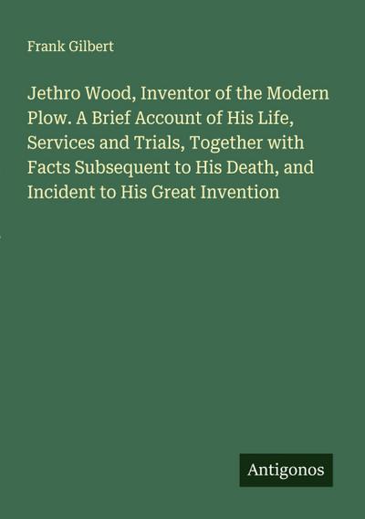 Jethro Wood, Inventor of the Modern Plow. A Brief Account of His Life, Services and Trials, Together with Facts Subsequent to His Death, and Incident to His Great Invention